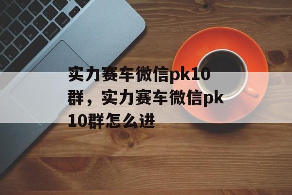 实力赛车微信pk10群，实力赛车微信pk10群怎么进